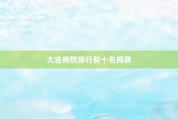 大连病院排行前十名揭晓