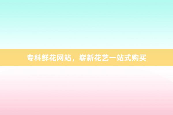 专科鲜花网站，崭新花艺一站式购买